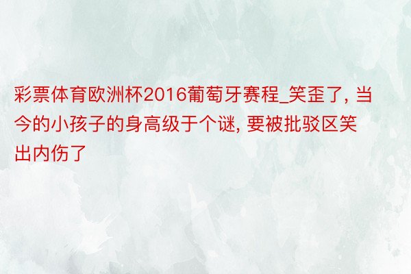 彩票体育欧洲杯2016葡萄牙赛程_笑歪了, 当今的小孩子的身高级于个谜, 要被批驳区笑出内伤了