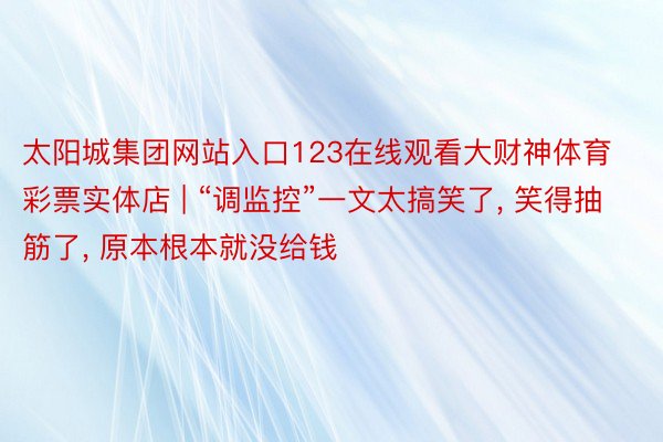 太阳城集团网站入口123在线观看大财神体育彩票实体店 | “调监控”一文太搞笑了, 笑得抽筋了, 原本根本就没给钱