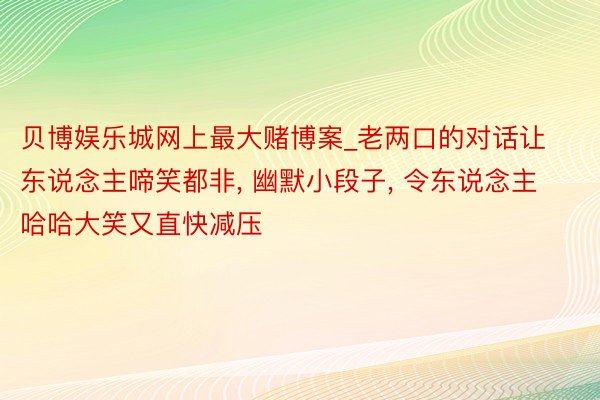 贝博娱乐城网上最大赌博案_老两口的对话让东说念主啼笑都非, 幽默小段子, 令东说念主哈哈大笑又直快减压