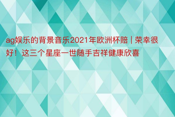 ag娱乐的背景音乐2021年欧洲杯赔 | 荣幸很好！这三个星座一世随手吉祥健康欣喜