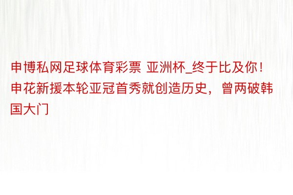 申博私网足球体育彩票 亚洲杯_终于比及你！申花新援本轮亚冠首秀就创造历史，曾两破韩国大门