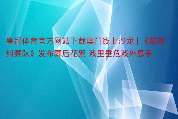 皇冠体育官方网站下载澳门线上沙龙 | 《黑袍纠察队》发布幕后花絮 戏里垂危戏外息争