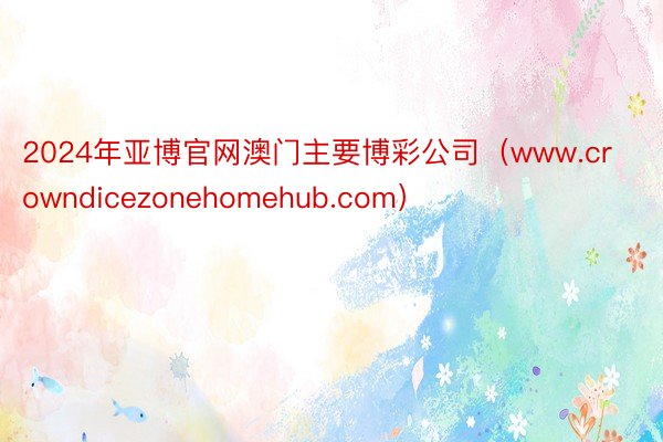 2024年亚博官网澳门主要博彩公司（www.crowndicezonehomehub.com）