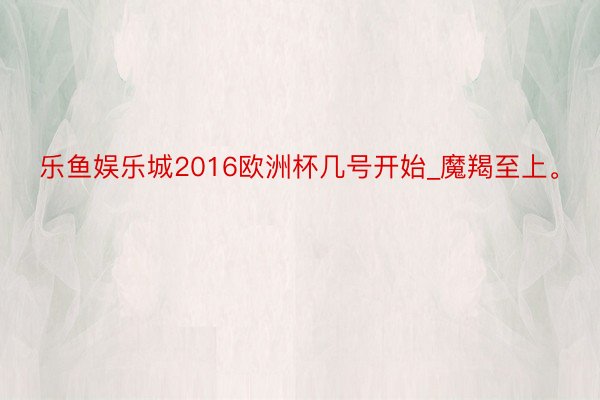 乐鱼娱乐城2016欧洲杯几号开始_魔羯至上。