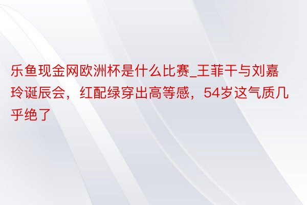 乐鱼现金网欧洲杯是什么比赛_王菲干与刘嘉玲诞辰会，红配绿穿出高等感，54岁这气质几乎绝了