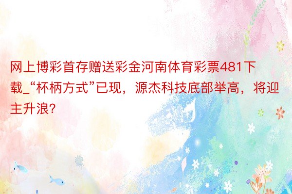 网上博彩首存赠送彩金河南体育彩票481下载_“杯柄方式”已现，源杰科技底部举高，将迎主升浪？