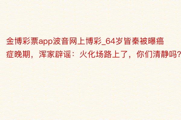 金博彩票app波音网上博彩_64岁皆秦被曝癌症晚期，浑家辟谣：火化场路上了，你们清静吗？