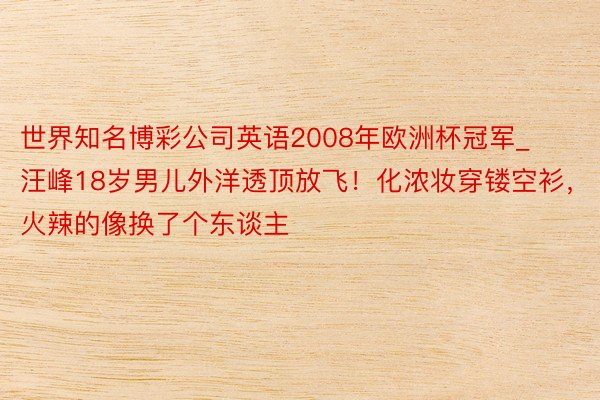 世界知名博彩公司英语2008年欧洲杯冠军_汪峰18岁男儿外洋透顶放飞！化浓妆穿镂空衫，火辣的像换了个东谈主