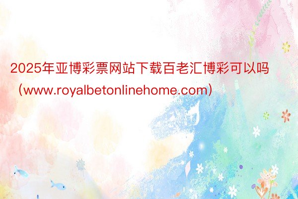 2025年亚博彩票网站下载百老汇博彩可以吗（www.royalbetonlinehome.com）